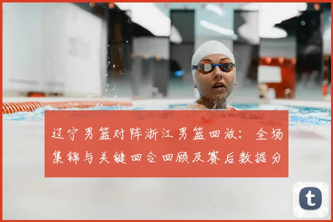 辽宁男篮对阵浙江男篮回放：全场集锦与关键回合回顾及赛后数据分析