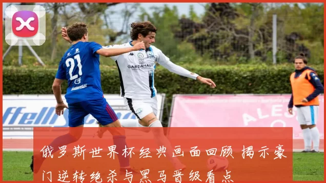 俄罗斯世界杯经典画面回顾 揭示豪门逆转绝杀与黑马晋级看点