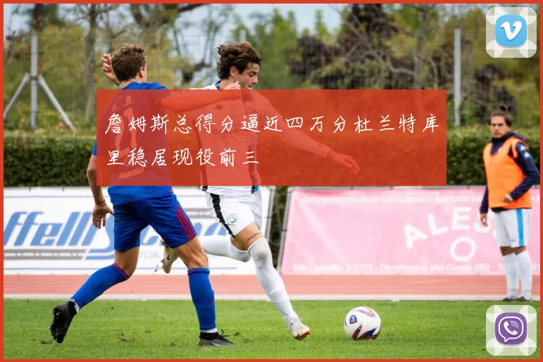 詹姆斯总得分逼近四万分杜兰特库里稳居现役前三