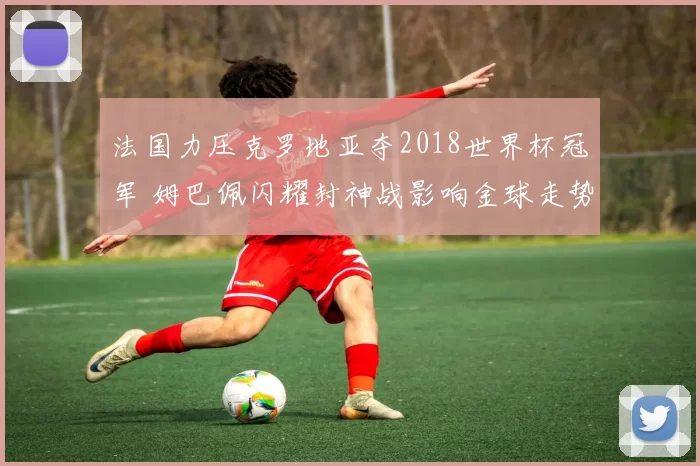 法国力压克罗地亚夺2018世界杯冠军 姆巴佩闪耀封神战影响金球走势