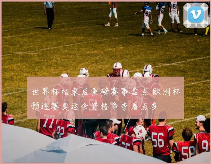 世界杯结束后重磅赛事盘点 欧洲杯预选赛奥运会资格争夺看点多