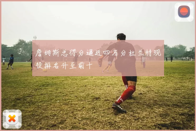 詹姆斯总得分逼近四万分杜兰特现役排名升至前十