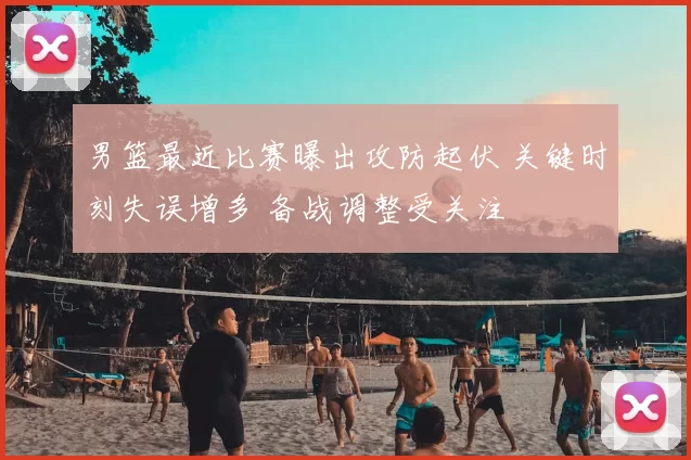 男篮最近比赛曝出攻防起伏 关键时刻失误增多 备战调整受关注