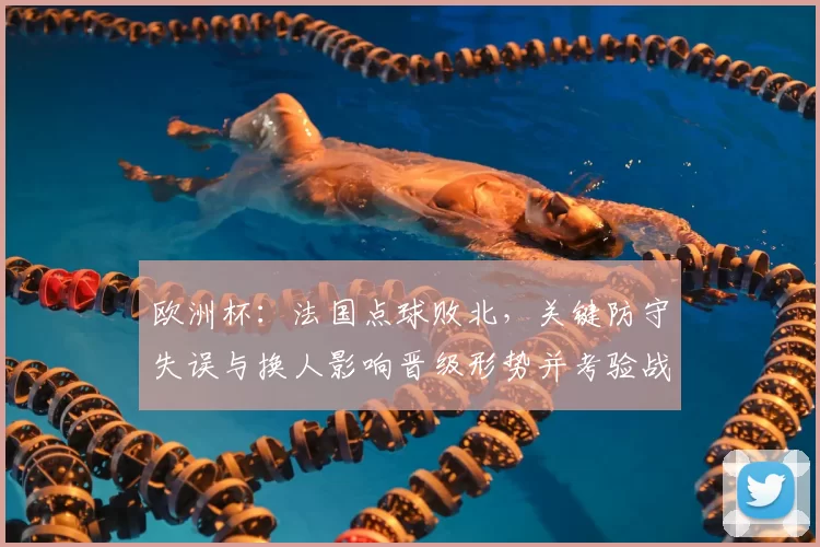 欧洲杯：法国点球败北，关键防守失误与换人影响晋级形势并考验战术调整