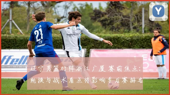 辽宁男篮对阵浙江广厦 赛前焦点：轮换与战术看点将影响季后赛排名