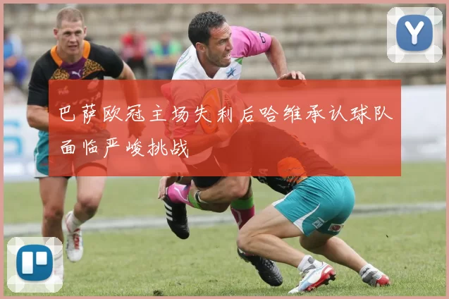 巴萨欧冠主场失利后哈维承认球队面临严峻挑战