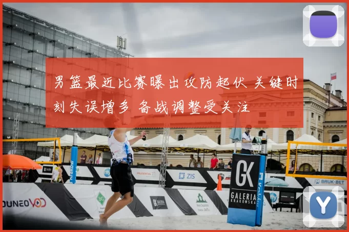 男篮最近比赛曝出攻防起伏 关键时刻失误增多 备战调整受关注