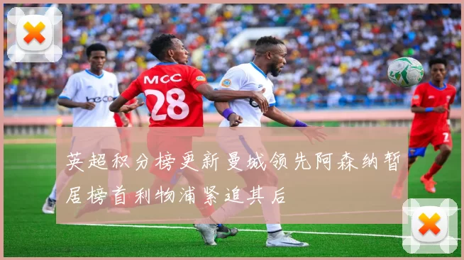 英超积分榜更新曼城领先阿森纳暂居榜首利物浦紧追其后