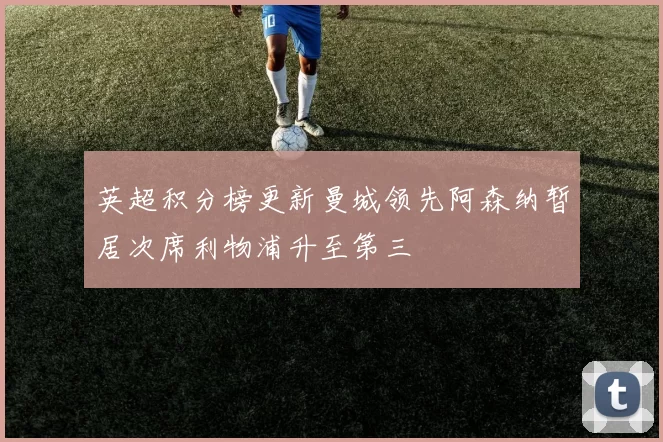 英超积分榜更新曼城领先阿森纳暂居次席利物浦升至第三