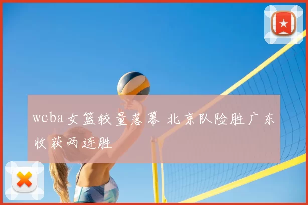 wcba女篮较量落幕 北京队险胜广东收获两连胜