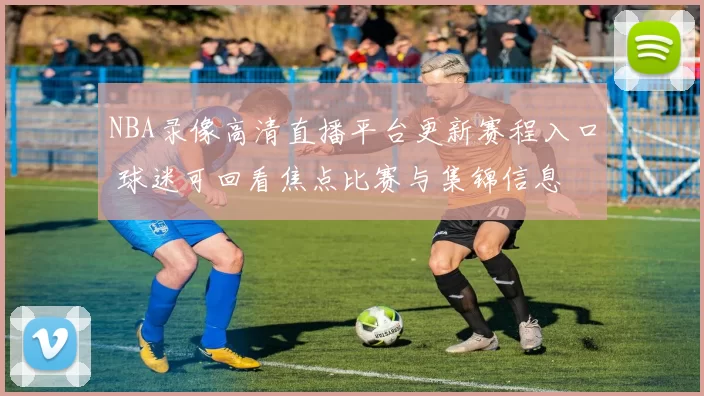 NBA录像高清直播平台更新赛程入口 球迷可回看焦点比赛与集锦信息