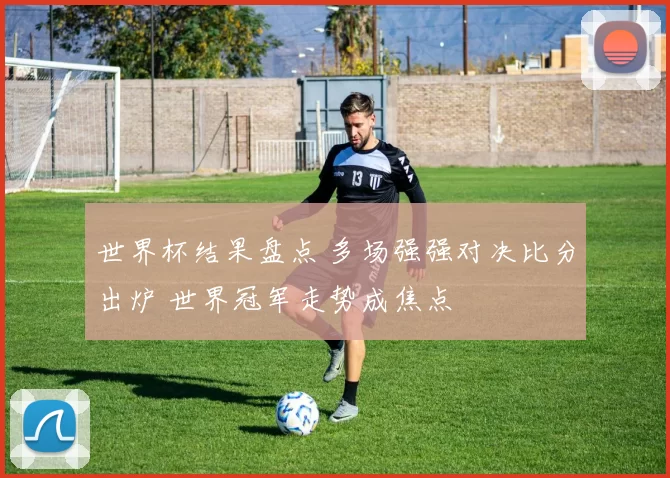 世界杯结果盘点 多场强强对决比分出炉 世界冠军走势成焦点