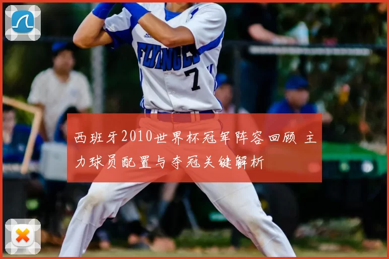 西班牙2010世界杯冠军阵容回顾 主力球员配置与夺冠关键解析
