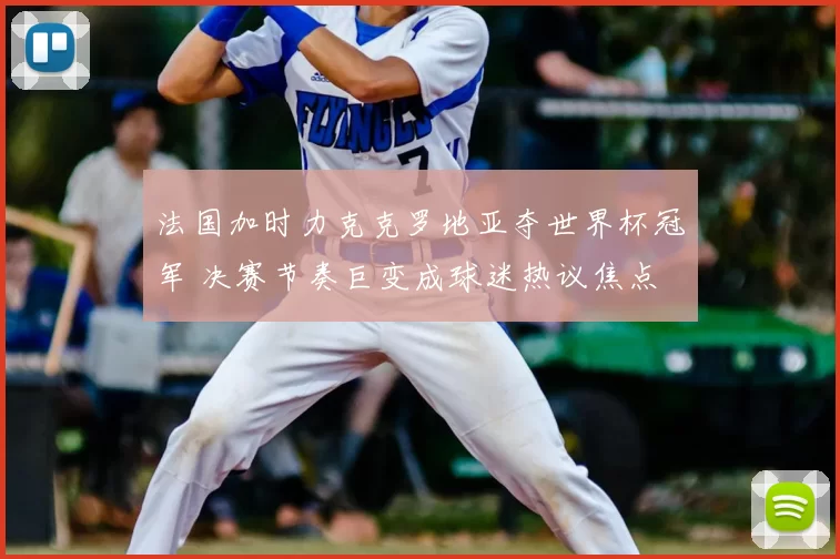 法国加时力克克罗地亚夺世界杯冠军 决赛节奏巨变成球迷热议焦点
