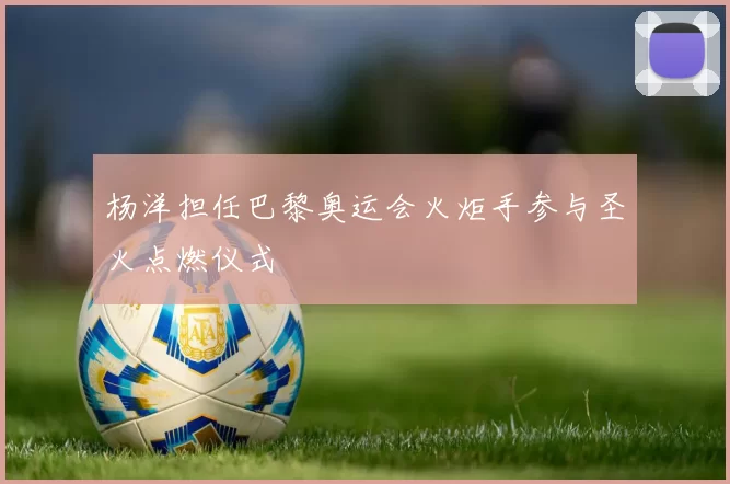 杨洋担任巴黎奥运会火炬手参与圣火点燃仪式