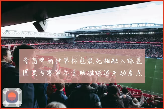 青岛啤酒世界杯包装亮相融入球星图案与赛事元素助推球迷互动看点