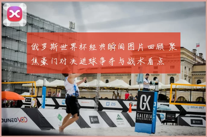 俄罗斯世界杯经典瞬间图片回顾 聚焦豪门对决进球争夺与战术看点