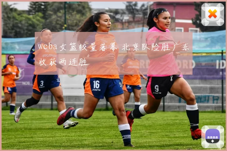 wcba女篮较量落幕 北京队险胜广东收获两连胜