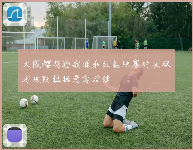 大阪樱花迎战浦和红钻联赛对决双方攻防拉锯悬念延续