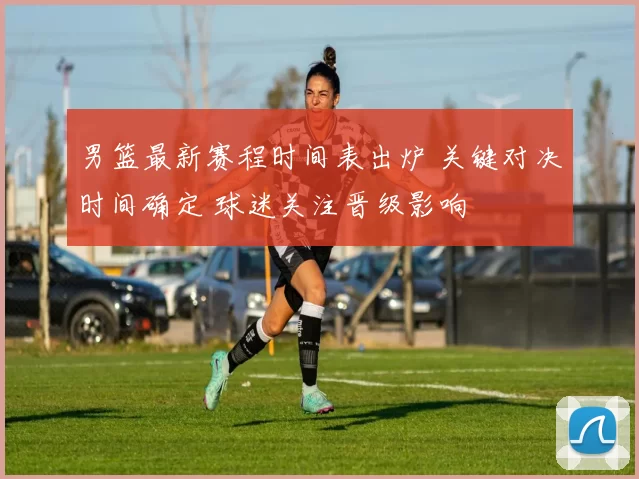 男篮最新赛程时间表出炉 关键对决时间确定 球迷关注晋级影响