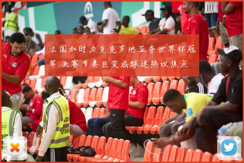 法国加时力克克罗地亚夺世界杯冠军 决赛节奏巨变成球迷热议焦点