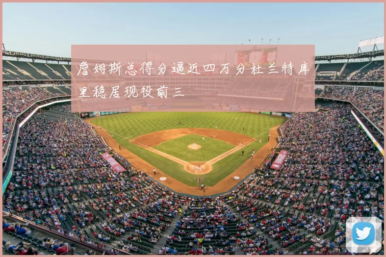 詹姆斯总得分逼近四万分杜兰特库里稳居现役前三