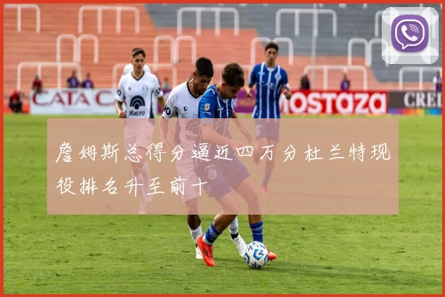 詹姆斯总得分逼近四万分杜兰特现役排名升至前十