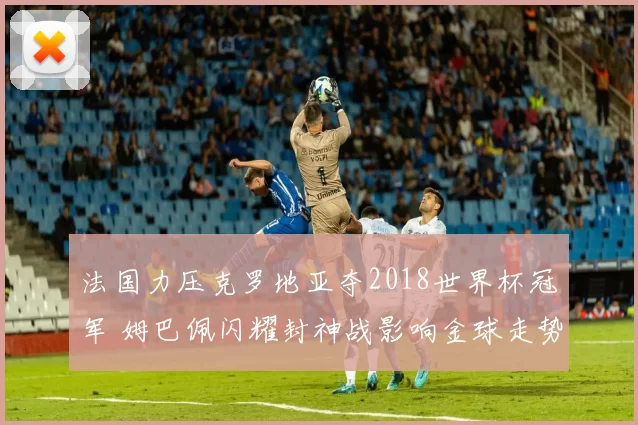 法国力压克罗地亚夺2018世界杯冠军 姆巴佩闪耀封神战影响金球走势