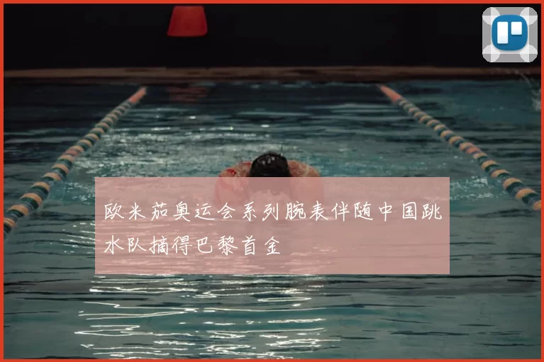 欧米茄奥运会系列腕表伴随中国跳水队摘得巴黎首金