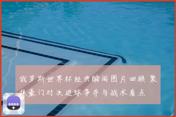 俄罗斯世界杯经典瞬间图片回顾 聚焦豪门对决进球争夺与战术看点