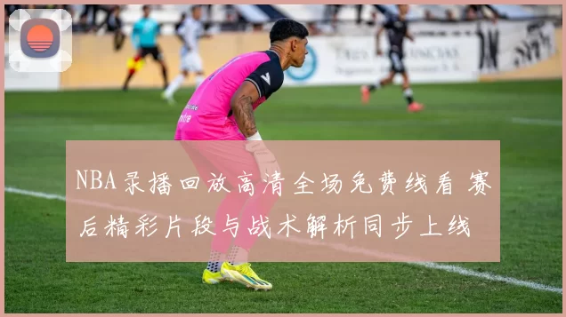 NBA录播回放高清全场免费线看 赛后精彩片段与战术解析同步上线