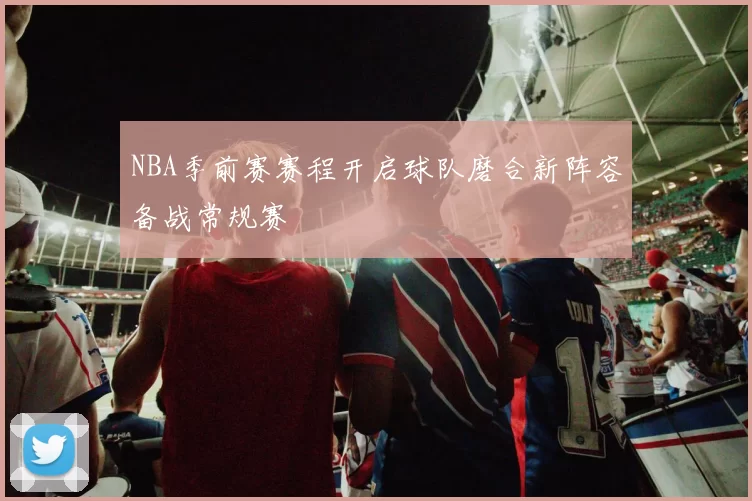 NBA季前赛赛程开启球队磨合新阵容备战常规赛