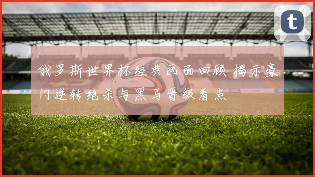 俄罗斯世界杯经典画面回顾 揭示豪门逆转绝杀与黑马晋级看点