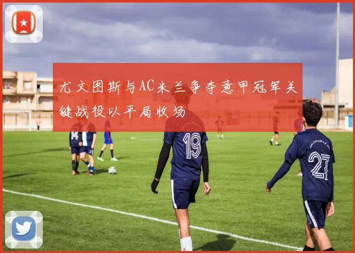 尤文图斯与AC米兰争夺意甲冠军关键战役以平局收场