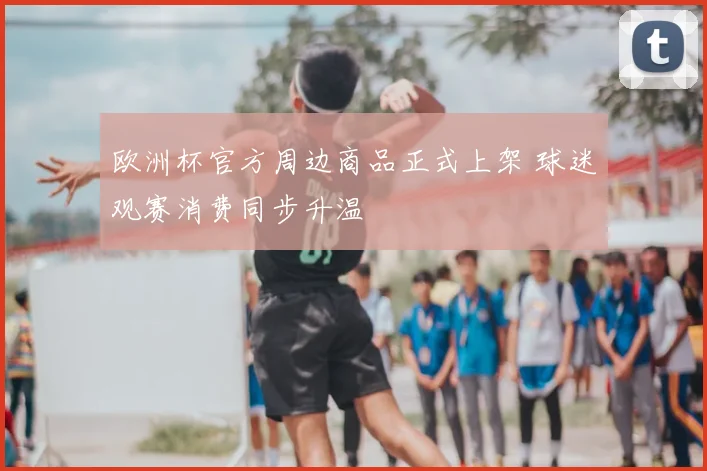 欧洲杯官方周边商品正式上架 球迷观赛消费同步升温