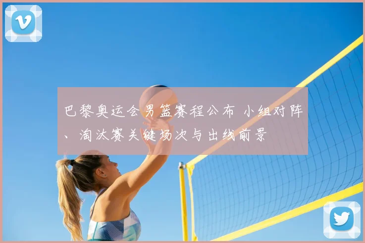 巴黎奥运会男篮赛程公布 小组对阵、淘汰赛关键场次与出线前景