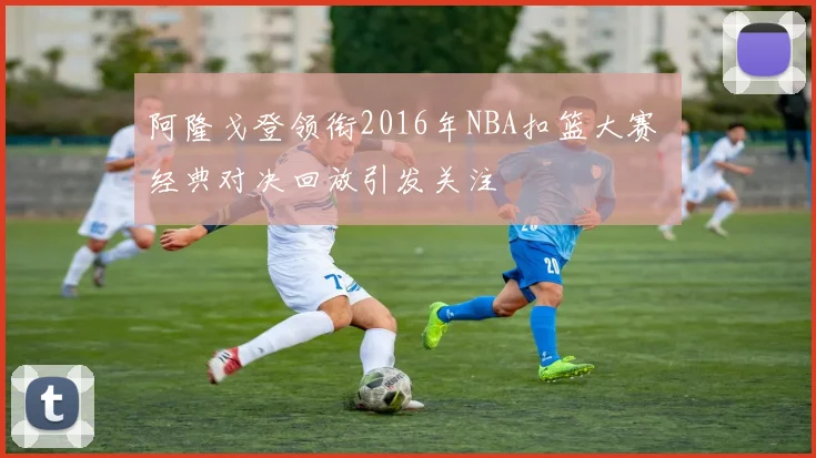 阿隆戈登领衔2016年NBA扣篮大赛 经典对决回放引发关注