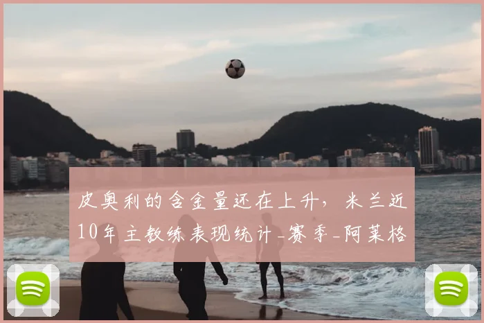 皮奥利的含金量还在上升，米兰近10年主教练表现统计_赛季_阿莱格里_欧冠