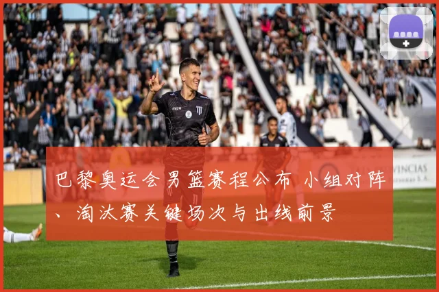 巴黎奥运会男篮赛程公布 小组对阵、淘汰赛关键场次与出线前景