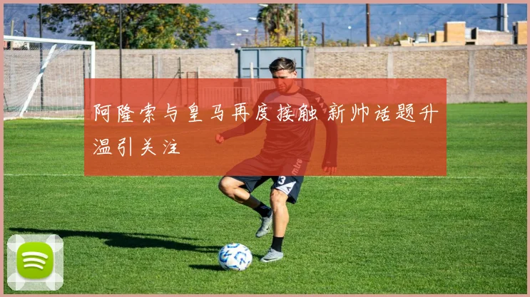 阿隆索与皇马再度接触 新帅话题升温引关注