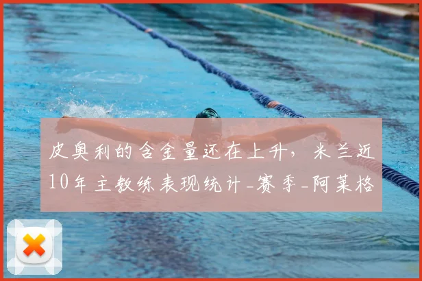 皮奥利的含金量还在上升，米兰近10年主教练表现统计_赛季_阿莱格里_欧冠